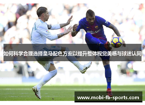 如何科学合理选择皇马配色方案以提升整体视觉美感与球迷认同 如何科学合理选择皇马配色方案以提升整体视觉美感与球迷认同