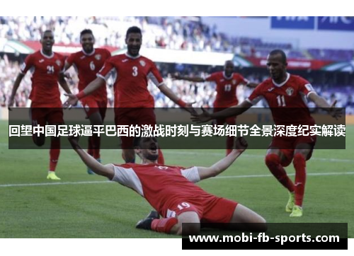 回望中国足球逼平巴西的激战时刻与赛场细节全景深度纪实解读 回望中国足球逼平巴西的激战时刻与赛场细节全景深度纪实解读