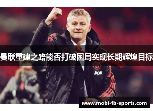 曼联重建之路能否打破困局实现长期辉煌目标