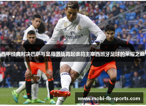 西甲经典对决巴萨与皇马激战再起谁将主宰西班牙足球的荣耀之巅